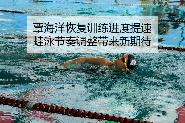 覃海洋恢复训练进度提速 蛙泳节奏调整带来新期待