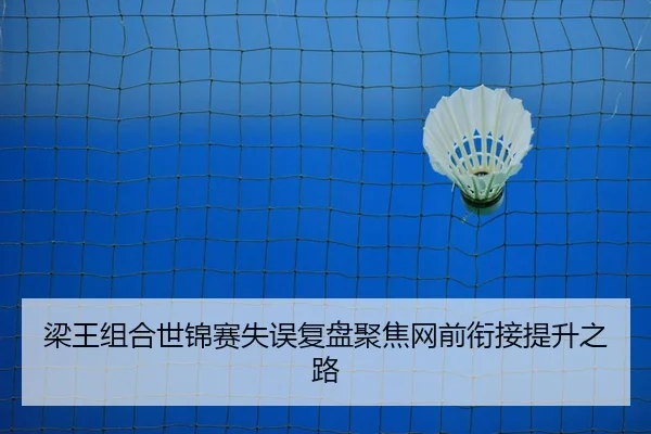 梁王组合世锦赛失误复盘聚焦网前衔接提升之路