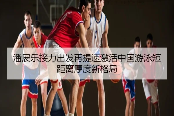 潘展乐接力出发再提速激活中国游泳短距离厚度新格局