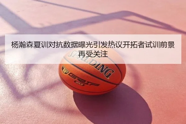 杨瀚森夏训对抗数据曝光引发热议开拓者试训前景再受关注
