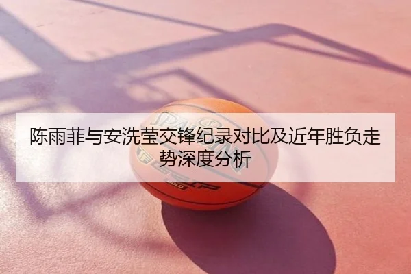 陈雨菲与安洗莹交锋纪录对比及近年胜负走势深度分析